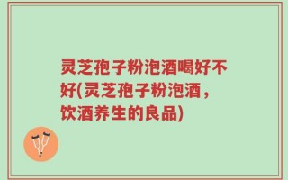 灵芝孢子粉泡酒喝好不好(灵芝孢子粉泡酒，饮酒养生的良品)