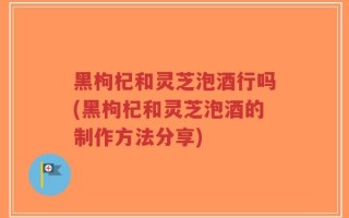 黑枸杞和灵芝泡酒行吗(黑枸杞和灵芝泡酒的制作方法分享)