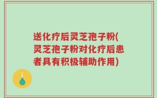 送化疗后灵芝孢子粉(灵芝孢子粉对化疗后患者具有积极辅助作用)