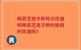 喝灵芝孢子粉可以饮酒吗喝灵芝孢子粉时能同时饮酒吗？