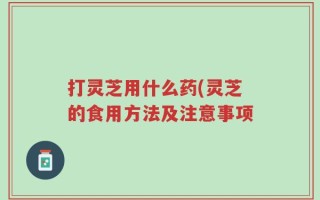 打灵芝用什么药(灵芝的食用方法及注意事项
