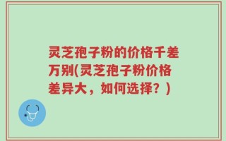 灵芝孢子粉的价格千差万别(灵芝孢子粉价格差异大，如何选择？)