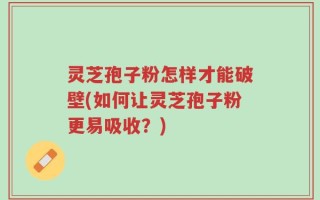 灵芝孢子粉怎样才能破壁(如何让灵芝孢子粉更易吸收？)