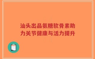 汕头出品氨糖软骨素助力关节健康与活力提升