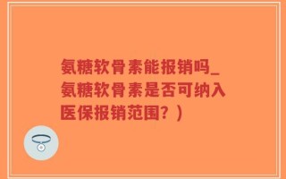 氨糖软骨素能报销吗_氨糖软骨素是否可纳入医保报销范围？)