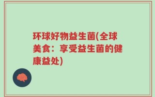 环球好物益生菌(全球美食：享受益生菌的健康益处)