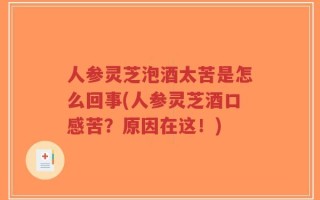 人参灵芝泡酒太苦是怎么回事(人参灵芝酒口感苦？原因在这！)