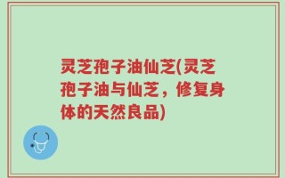 灵芝孢子油仙芝(灵芝孢子油与仙芝，修复身体的天然良品)