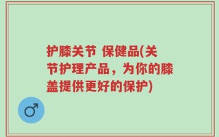 护膝关节 保健品(关节护理产品，为你的膝盖提供更好的保护)