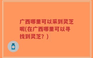 广西哪里可以采到灵芝呢(在广西哪里可以寻找到灵芝？)