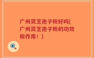 广州灵芝孢子粉好吗(广州灵芝孢子粉的功效和作用！)