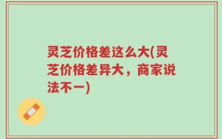 灵芝价格差这么大(灵芝价格差异大，商家说法不一)