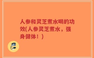 人参和灵芝煮水喝的功效(人参灵芝煮水，强身健体！)