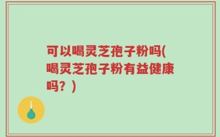可以喝灵芝孢子粉吗(喝灵芝孢子粉有益健康吗？)