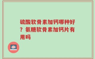 硫酸软骨素加钙哪种好？氨糖软骨素加钙片有用吗