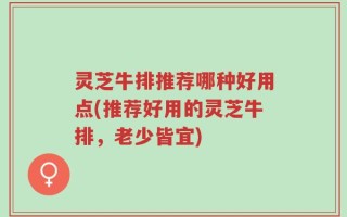 灵芝牛排推荐哪种好用点(推荐好用的灵芝牛排，老少皆宜)