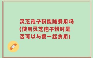 灵芝孢子粉能随餐用吗(使用灵芝孢子粉时是否可以与餐一起食用)