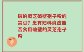 破的灵芝破壁孢子粉的禁忌？患有妇科炎症能否食用破壁的灵芝孢子粉