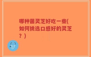 哪种菌灵芝好吃一些(如何挑选口感好的灵芝？)