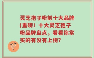 灵芝孢子粉前十大品牌(重磅！十大灵芝孢子粉品牌盘点，看看你常买的有没有上榜？