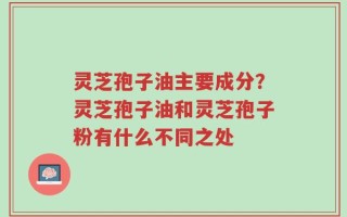 灵芝孢子油主要成分？灵芝孢子油和灵芝孢子粉有什么不同之处