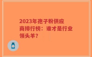 2023年孢子粉供应商排行榜：谁才是行业领头羊？
