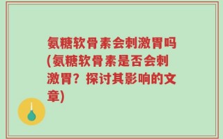 氨糖软骨素会刺激胃吗(氨糖软骨素是否会刺激胃？探讨其影响的文章)