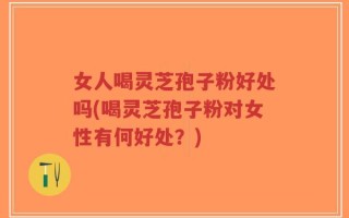 女人喝灵芝孢子粉好处吗(喝灵芝孢子粉对女性有何好处？)