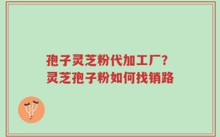 孢子灵芝粉代加工厂？灵芝孢子粉如何找销路