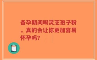 备孕期间喝灵芝孢子粉，真的会让你更加容易怀孕吗？