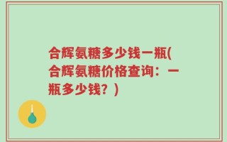 合辉氨糖多少钱一瓶(合辉氨糖价格查询：一瓶多少钱？)
