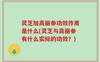 灵芝加高丽参功效作用是什么(灵芝与高丽参有什么实际的功效？)