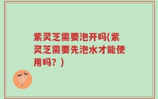 紫灵芝需要泡开吗(紫灵芝需要先泡水才能使用吗？)