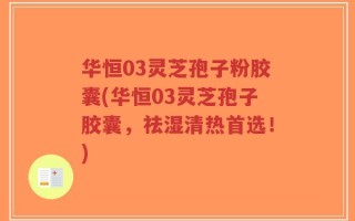 华恒03灵芝孢子粉胶囊(华恒03灵芝孢子胶囊，祛湿清热首选！)