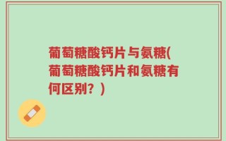 葡萄糖酸钙片与氨糖(葡萄糖酸钙片和氨糖有何区别？)