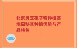 北京灵芝孢子粉种植基地探秘其种植优势与产品特色