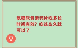 氨糖软骨素钙片吃多长时间有效？吃这么久就可以了