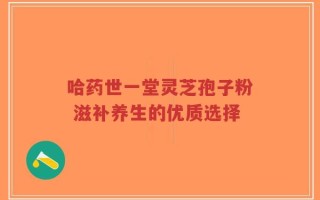 哈药世一堂灵芝孢子粉 滋补养生的优质选择