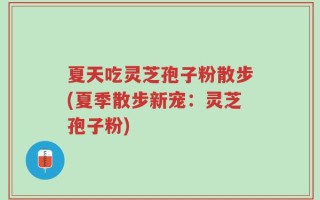 夏天吃灵芝孢子粉散步(夏季散步新宠：灵芝孢子粉)