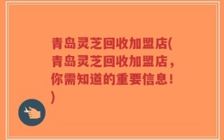 青岛灵芝回收加盟店(青岛灵芝回收加盟店，你需知道的重要信息！)