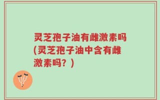 灵芝孢子油有雌激素吗(灵芝孢子油中含有雌激素吗？)