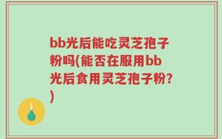 bb光后能吃灵芝孢子粉吗(能否在服用bb光后食用灵芝孢子粉？)