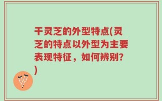 干灵芝的外型特点(灵芝的特点以外型为主要表现特征，如何辨别？)