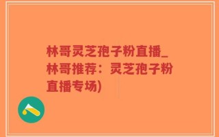 林哥灵芝孢子粉直播_林哥推荐：灵芝孢子粉直播专场)