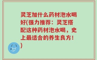 灵芝加什么药材泡水喝好(强力推荐：灵芝搭配这种药材泡水喝，史上最适合的养生良方！)