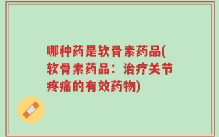哪种药是软骨素药品(软骨素药品：治疗关节疼痛的有效药物)