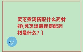 灵芝煮汤搭配什么药材好(灵芝汤最佳搭配药材是什么？)
