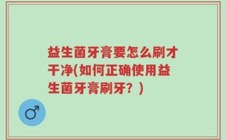 益生菌牙膏要怎么刷才干净(如何正确使用益生菌牙膏刷牙？)