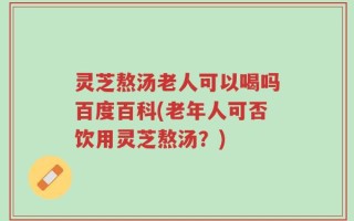 灵芝熬汤老人可以喝吗百度百科(老年人可否饮用灵芝熬汤？)