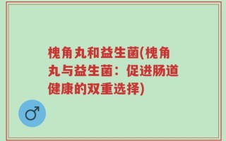槐角丸和益生菌(槐角丸与益生菌：促进肠道健康的双重选择)